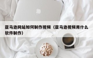 泰州亚马逊网站如何制作视频（亚马逊视频用什么软件制作）
