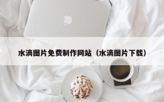 泰州水滴图片免费制作网站（水滴图片下载）