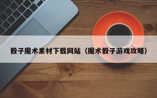 泰州骰子魔术素材下载网站（魔术骰子游戏攻略）